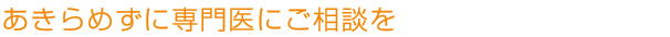 あきらめずに専門医にご相談を